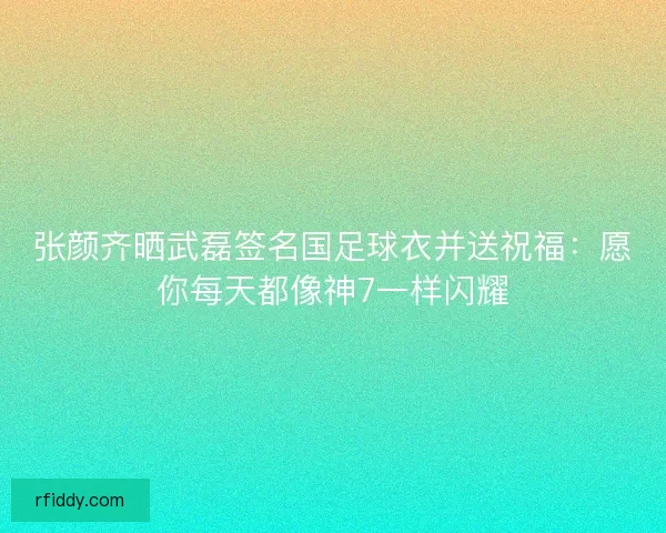 张颜齐晒武磊签名国足球衣并送祝福：愿你每天都像神7一样闪耀