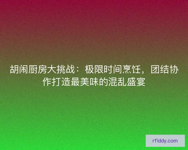 胡闹厨房大挑战：极限时间烹饪，团结协作打造最美味的混乱盛宴