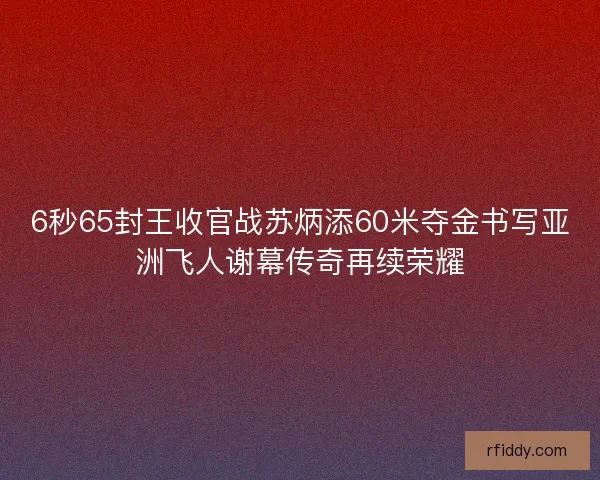 6秒65封王收官战苏炳添60米夺金书写亚洲飞人谢幕传奇再续荣耀
