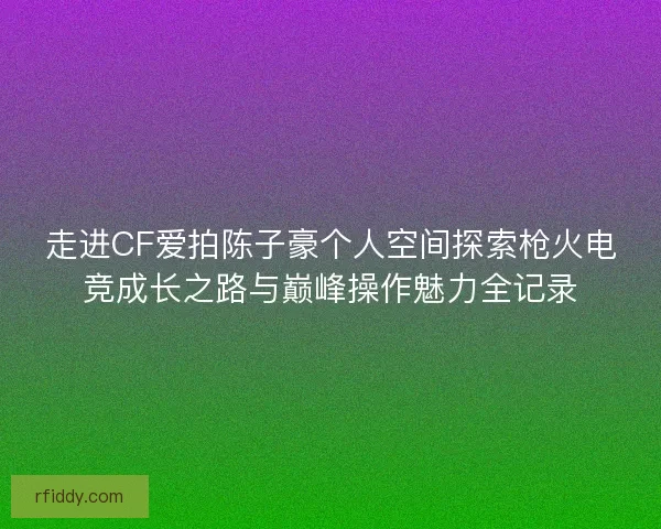走进CF爱拍陈子豪个人空间探索枪火电竞成长之路与巅峰操作魅力全记录