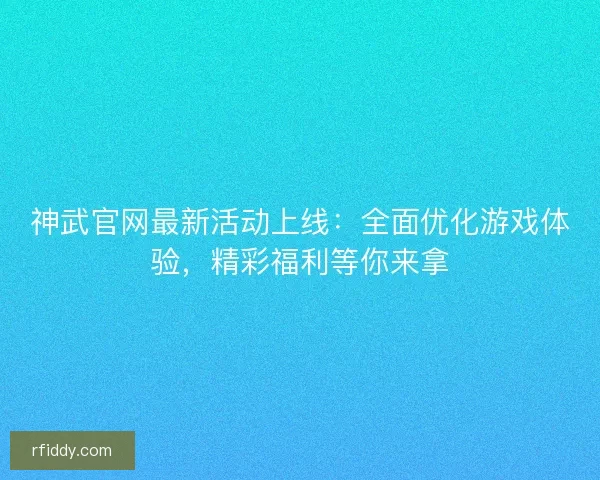 神武官网最新活动上线：全面优化游戏体验，精彩福利等你来拿