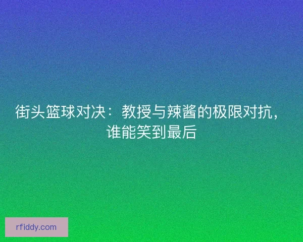 街头篮球对决：教授与辣酱的极限对抗，谁能笑到最后