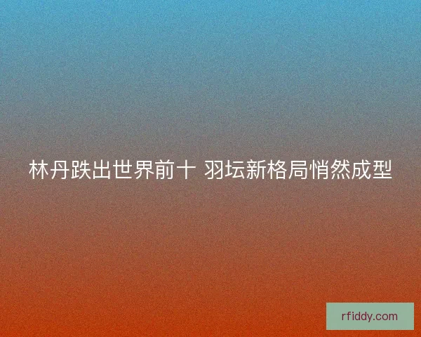 林丹跌出世界前十 羽坛新格局悄然成型