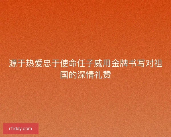 源于热爱忠于使命任子威用金牌书写对祖国的深情礼赞