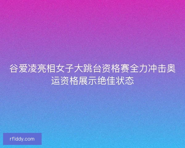 谷爱凌亮相女子大跳台资格赛全力冲击奥运资格展示绝佳状态