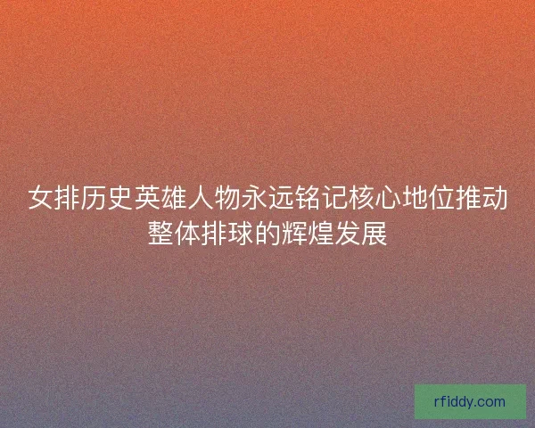 女排历史英雄人物永远铭记核心地位推动整体排球的辉煌发展