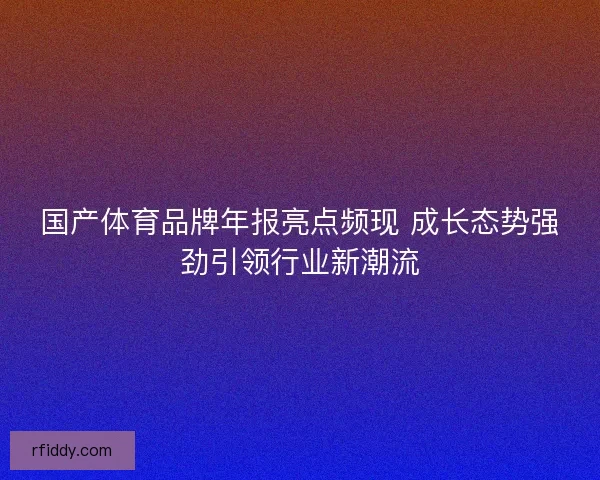 国产体育品牌年报亮点频现 成长态势强劲引领行业新潮流