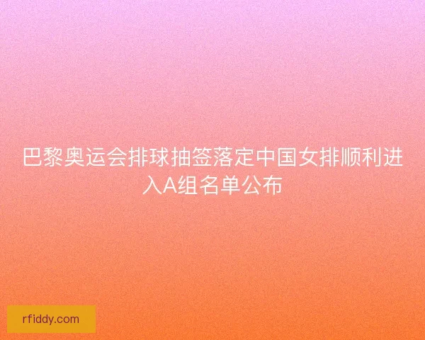 巴黎奥运会排球抽签落定中国女排顺利进入A组名单公布
