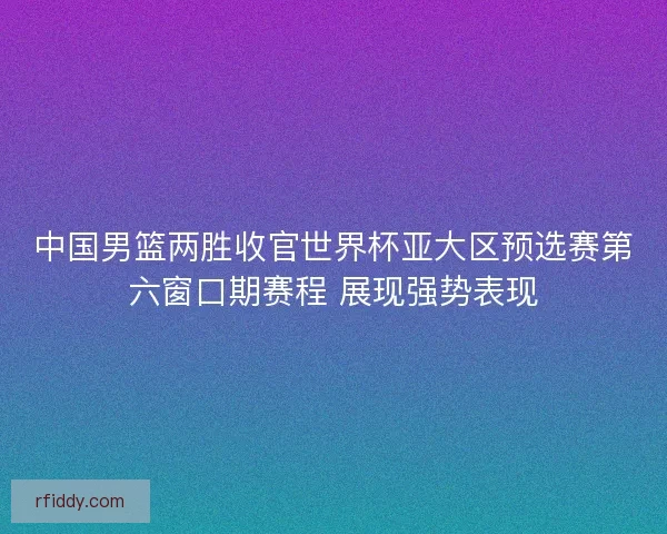 中国男篮两胜收官世界杯亚大区预选赛第六窗口期赛程 展现强势表现