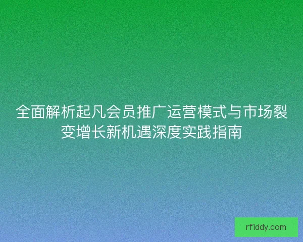 全面解析起凡会员推广运营模式与市场裂变增长新机遇深度实践指南