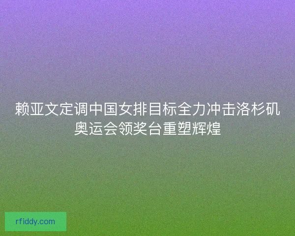 赖亚文定调中国女排目标全力冲击洛杉矶奥运会领奖台重塑辉煌